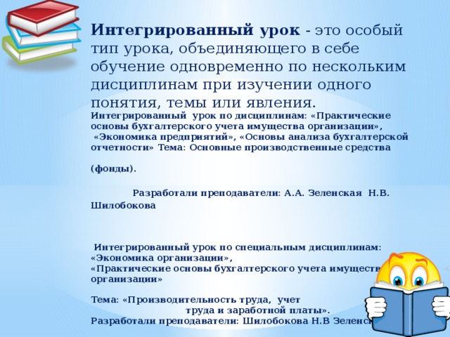 Интегрированный урок - это особый тип урока, объединяющего в себе обучение одновременно по нескольким дисциплинам при изучении одного понятия, темы или явления. Интегрированный урок по дисциплинам: «Практические основы бухгалтерского учета имущества организации»,  «Экономика предприятий», «Основы анализа бухгалтерской отчетности» Тема: Основные производственные средства (фонды).  Разработали преподаватели: А.А. Зеленская Н.В. Шилобокова    Интегрированный урок по специальным дисциплинам: «Экономика организации», «Практические основы бухгалтерского учета имущества организации»  Тема: «Производительность труда, учет труда и заработной платы». Разработали преподаватели: Шилобокова Н.В Зеленская А.А.                   