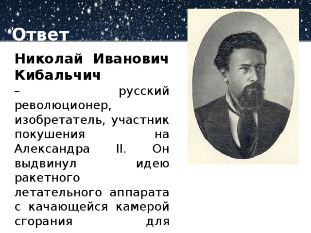 Ответ Николай Иванович Кибальчич – русский революционер, изобретатель, участник покушения на Александра II. Он выдвинул идею ракетного летательного аппарата с качающейся камерой сгорания для управления вектором тяги.