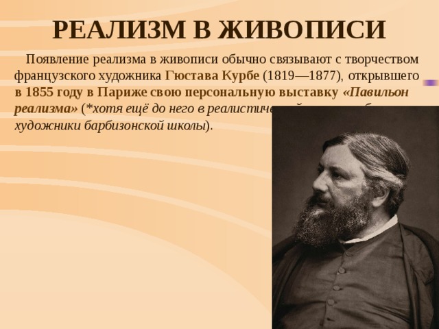 Реализм в живописи Появление реализма в живописи обычно связывают с творчеством французского художника  Гюстава Курбе  (1819—1877), открывшего в 1855 году в Париже свою персональную выставку «Павильон реализма» (* хотя ещё до него в реалистической манере работали художники барбизонской школы ). 