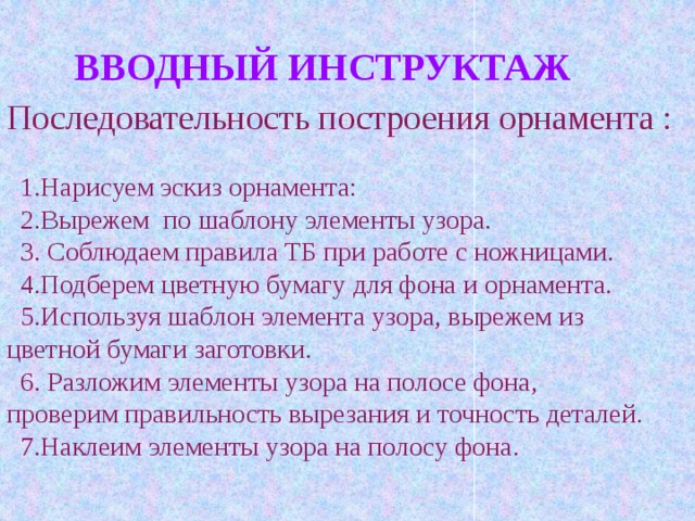 Последовательность построения орнамента :  1.Нарисуем эскиз орнамента:  2.Вырежем по шаблону элементы узора.  3. Соблюдаем правила ТБ при работе с ножницами.  4.Подберем цветную бумагу для фона и орнамента.  5.Используя шаблон элемента узора, вырежем из цветной бумаги заготовки.  6. Разложим элементы узора на полосе фона, проверим правильность вырезания и точность деталей.  7.Наклеим элементы узора на полосу фона.  ВВОДНЫЙ ИНСТРУКТАЖ