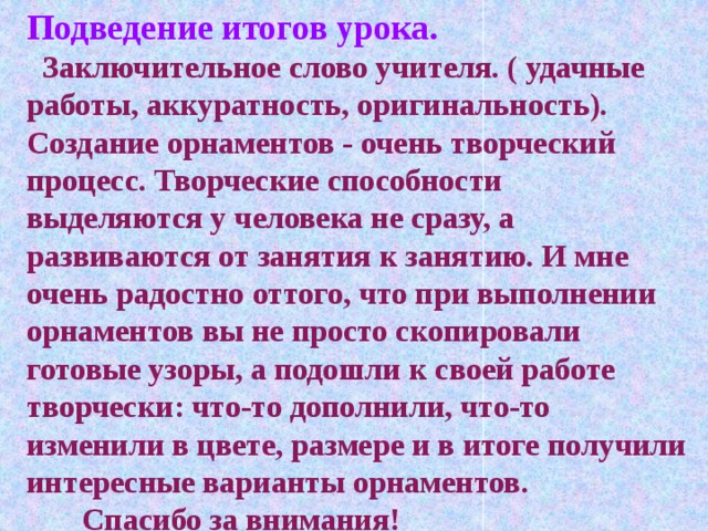 Подведение итогов урока.  Заключительное слово учителя. ( удачные работы, аккуратность, оригинальность). Создание орнаментов - очень творческий процесс. Творческие способности выделяются у человека не сразу, а развиваются от занятия к занятию. И мне очень радостно оттого, что при выполнении орнаментов вы не просто скопировали готовые узоры, а подошли к своей работе творчески: что-то дополнили, что-то изменили в цвете, размере и в итоге получили интересные варианты орнаментов.  Спасибо за внимания!