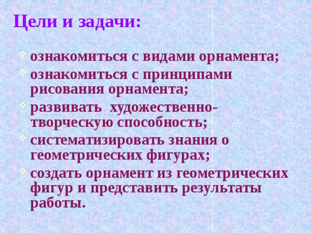 Цели и задачи: ознакомиться с видами орнамента; ознакомиться с принципами рисования орнамента; развивать художественно-творческую способность; систематизировать знания о геометрических фигурах; создать орнамент из геометрических фигур и представить результаты работы.