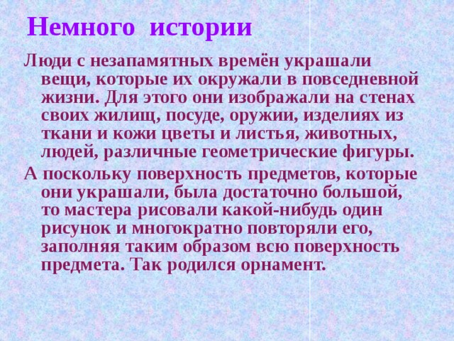 Немного истории Люди с незапамятных времён украшали вещи, которые их окружали в повседневной жизни. Для этого они изображали на стенах своих жилищ, посуде, оружии, изделиях из ткани и кожи цветы и листья, животных, людей, различные геометрические фигуры. А поскольку поверхность предметов, которые они украшали, была достаточно большой, то мастера рисовали какой-нибудь один рисунок и многократно повторяли его, заполняя таким образом всю поверхность предмета. Так родился орнамент.
