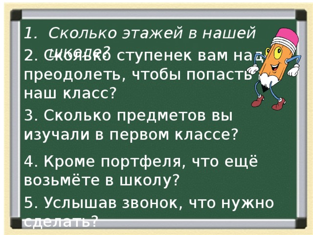 Сколько этажей в нашей школе? 2. Сколько ступенек вам надо преодолеть, чтобы попасть в наш класс? 3. Сколько предметов вы изучали в первом классе? 4. Кроме портфеля, что ещё возьмёте в школу? 5. Услышав звонок, что нужно сделать? 