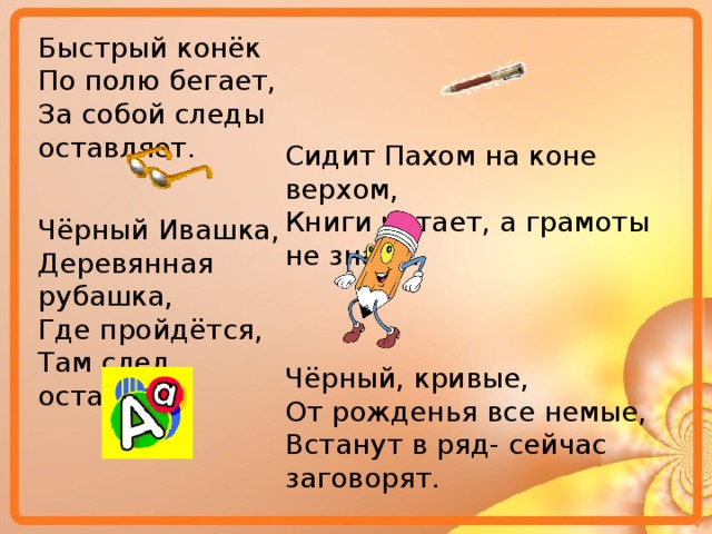 Быстрый конёк По полю бегает, За собой следы оставляет. Сидит Пахом на коне верхом, Книги читает, а грамоты не знает. Чёрный Ивашка, Деревянная рубашка, Где пройдётся, Там след остаётся. Чёрный, кривые, От рожденья все немые, Встанут в ряд- сейчас заговорят. 