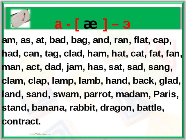    a - [ æ  ] – э am, as, at, bad, bag, and, ran, flat, cap, had, can, tag, clad, ham, hat, cat, fat, fan, man, act, dad, jam, has, sat, sad, sang,  clam, clap, lamp, lamb, hand, back, glad, land, sand, swam, parrot, madam, Paris, stand, banana, rabbit, dragon, battle, contract.    