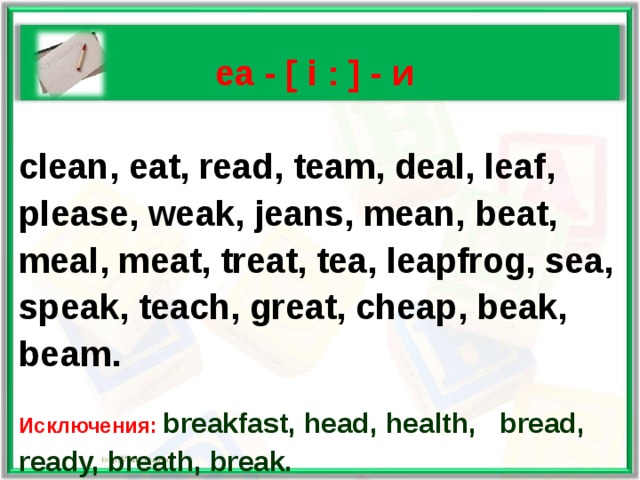   ea - [ i : ] - и  clean, eat, read, team, deal, leaf, please, weak, jeans, mean, beat, meal, meat, treat, tea, leapfrog, sea, speak, teach, great, cheap, beak, beam.  Исключения: breakfast, head, health, bread, ready, breath, break.  