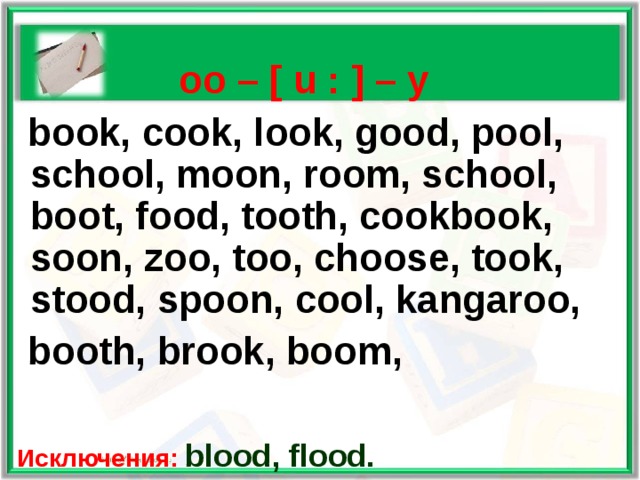    oo – [  u : ] – у  book, cook, look, good, pool, school, moon, room, school, boot, food, tooth, cookbook, soon, zoo, too, choose, took, stood, spoon, cool, kangaroo,  booth, brook, boom,   Исключения: blood, flood.   