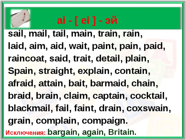    ai - [ ei ] - эй  sail, mail, tail, main, train, rain,  laid, aim, aid, wait, paint, pain, paid,  raincoat, said, trait, detail, plain,  Spain, straight, explain, contain,  afraid, attain, bait, barmaid, chain,  braid, brain, claim, captain, cocktail,  blackmail,  fail, faint, drain, coxswain,  grain, complain, compaign. Исключения: bargain, again, Britain.  
