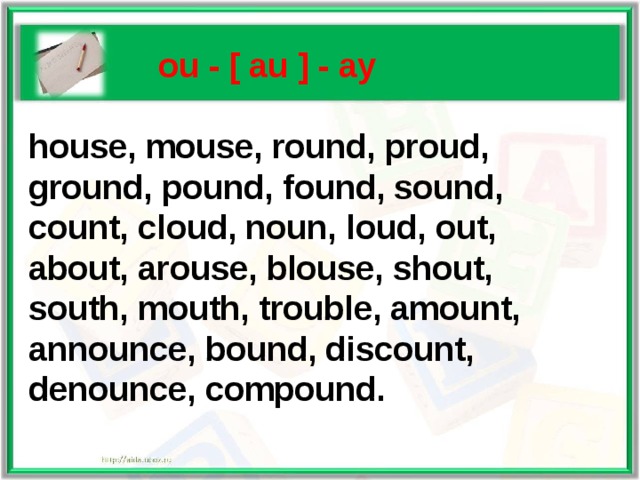    ou - [ au ] - ау   house, mouse, round, proud,  ground, pound, found, sound,  count, cloud, noun, loud, out,  about, arouse, blouse, shout,  south, mouth, trouble, amount,  announce, bound, discount,  denounce, compound.    