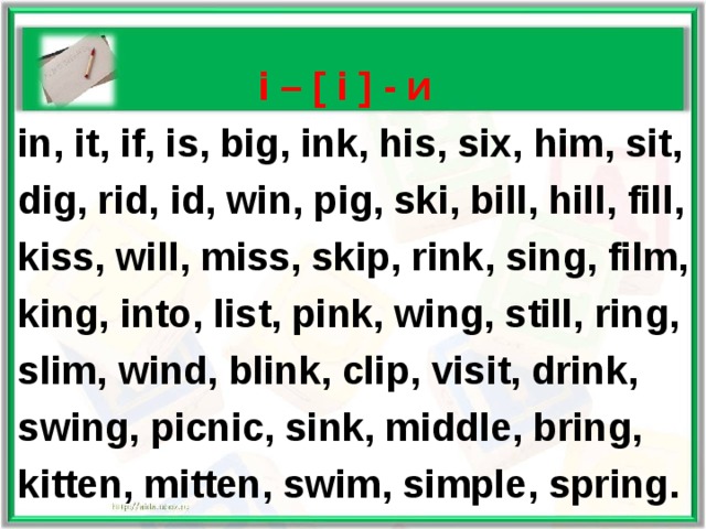   i – [ i ] - и  in, it, if, is, big, ink, his, six, him, sit,  dig, rid, id, win, pig, ski, bill, hill, fill,  kiss, will, miss, skip, rink, sing, film,  king, into, list, pink, wing, still, ring,  slim, wind, blink, clip, visit, drink,  swing, picnic, sink, middle, bring,  kitten, mitten, swim, simple, spring. 