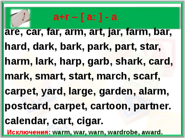   a+r – [ a: ] - а  are, car, far, arm, art, jar, farm, bar,  hard, dark, bark, park, part, star,  harm, lark, harp, garb, shark, card,  mark, smart, start, march, scarf,  carpet, yard, large, garden, alarm,  postcard, carpet, cartoon, partner.  calendar, cart, cigar.  Исключения: warm, war, warn, wardrobe, award.  