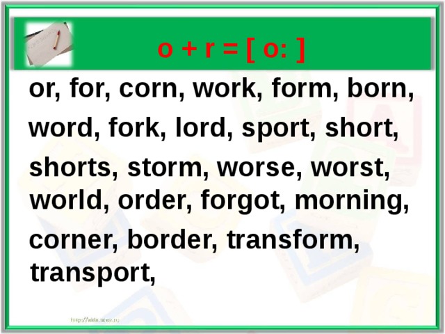   o + r = [ o: ]  or, for, corn, work, form, born,  word, fork, lord, sport, short,  shorts, storm, worse, worst, world, order, forgot, morning,  corner, border, transform, transport, 