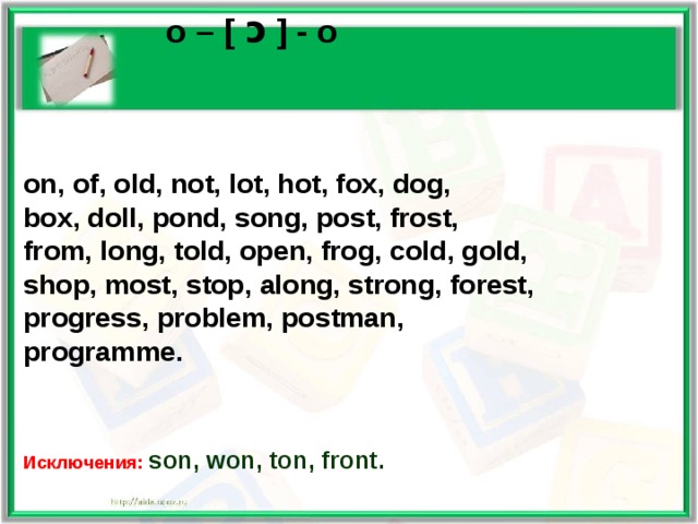    o – [  ɔ ] - o  on , of, old, not, lot, hot, fox, dog, box, doll, pond, song, post, frost, from, long, told, open, frog, cold, gold, shop, most, stop, along, strong, forest, progress, problem, postman, programme.    Исключения: son, won, ton, front.  