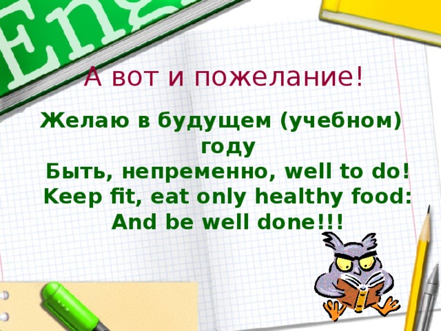 А вот и пожелание! Желаю в будущем (учебном) году  Быть, непременно, well to do!  Keep fit, eat only healthy food:  And be well done!!! 