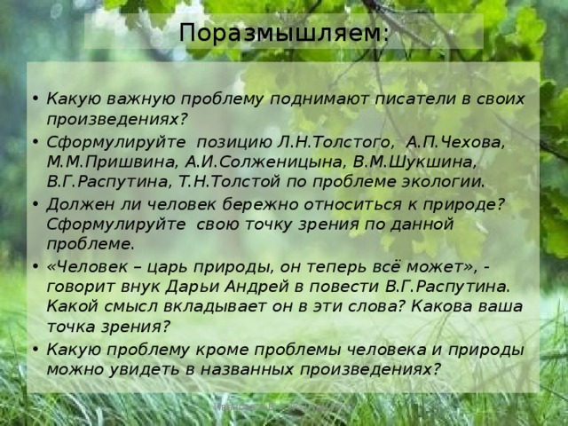 Поразмышляем:  Какую важную проблему поднимают писатели в своих произведениях? Сформулируйте позицию Л.Н.Толстого, А.П.Чехова, М.М.Пришвина, А.И.Солженицына, В.М.Шукшина, В.Г.Распутина, Т.Н.Толстой по проблеме экологии. Должен ли человек бережно относиться к природе? Сформулируйте свою точку зрения по данной проблеме. «Человек – царь природы, он теперь всё может», - говорит внук Дарьи Андрей в повести В.Г.Распутина. Какой смысл вкладывает он в эти слова? Какова ваша точка зрения? Какую проблему кроме проблемы человека и природы можно увидеть в названных произведениях? Иванова А.В. - УКП при ИК-2 