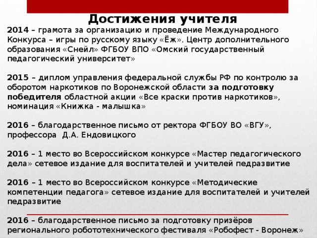 Достижения учителя 2014 – грамота за организацию и проведение Международного Конкурса – игры по русскому языку «Ёж». Центр дополнительного образования «Снейл» ФГБОУ ВПО «Омский государственный педагогический университет»  2015 –  диплом управления федеральной службы РФ по контролю за оборотом наркотиков по Воронежской области за подготовку победителя областной акции «Все краски против наркотиков», номинация «Книжка - малышка»  2016 – благодарственное письмо от ректора ФГБОУ ВО «ВГУ», профессора Д.А. Ендовицкого  2016 – 1 место во Всероссийском конкурсе «Мастер педагогического дела» сетевое издание для воспитателей и учителей педразвитие  2016 – 1 место во Всероссийском конкурсе «Методические компетенции педагога» сетевое издание для воспитателей и учителей педразвитие  2016 – благодарственное письмо за подготовку призёров регионального робототехнического фестиваля «Робофест - Воронеж»  2016 – благодарственное письмо от оргкомитета межрегионального робототехнического фестиваля «Робоарт - 2016» 