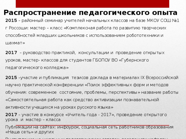 Распространение педагогического опыта 2015 – районный семинар учителей начальных классов на базе МКОУ СОШ №1 г Россоши: мастер – класс «Комплексная работа по развитию творческих способностей младших школьников с использованием робототехники и шахмат» 2017 – руководство практикой, консультации и проведение открытых уроков, мастер- классов для студентов ГБОПОУ ВО «Губернского педагогического колледжа» 2015 –участие и публикация тезисов доклада в материалах IX Всероссийской научно практической конференции «Поиск эффективных форм и методов обучения: современное состояние, проблемы, перспективы» название работы «Самостоятельная работа как средство активизации познавательной активности учащихся на уроках русского языка» 2017 – участие в конкурсе «Учитель года - 2017», проведение открытого урока и мастер – класса Публикации на сайтах: инфоурок, социальная сеть работников образования «Наша сеть» и других Выступление на школьных педагогических советах, заседаниях кафедры начального образования МКОУ СОШ №1 г Россоши  