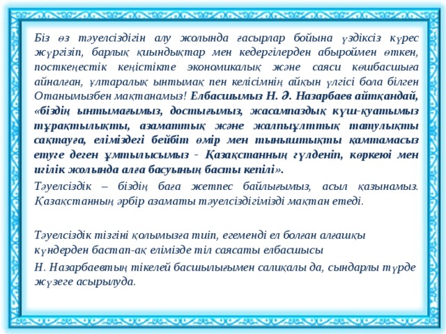 Біз өз тәуелсіздігін алу жолында ғасырлар бойына үздіксіз күрес жүргізіп, барлық қиындықтар мен кедергілерден абыроймен өткен, посткеңестік кеңістікте экономикалық және саяси көшбасшыға айналған, ұлтаралық ынтымақ пен келісімнің айқын үлгісі бола білген Отанымызбен мақтанамыз! Елбасшымыз Н. Ә. Назарбаев айтқандай, «біздің ынтымағымыз, достығымыз, жасампаздық күш-қуатымыз тұрақтылықты, азаматтық және жалпыұлттық татулықты сақтауға, еліміздегі бейбіт өмір мен тыныштықты қамтамасыз етуге деген ұмтылысымыз - Қазақстанның гүлденіп, көркеюі мен игілік жолында алға басуының басты кепілі». Тәуелсіздік – біздің баға жетпес байлығымыз, асыл қазынамыз. Қазақстанның әрбір азаматы тәуелсіздігімізді мақтан етеді.   Тәуелсіздік тізгіні қолымызға тиіп, егеменді ел болған алғашқы күндерден бастап-ақ елімізде тіл саясаты елбасшысы Н. Назарбаевтың тікелей басшылығымен салиқалы да, сындарлы түрде жүзеге асырылуда.    