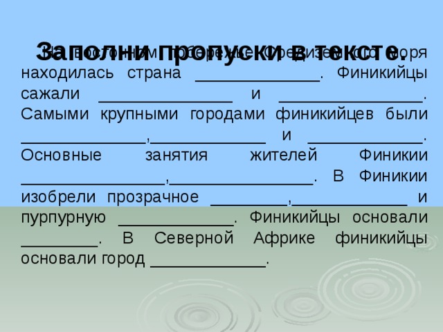 Заполни пропуски в тексте.    На восточном побережье Средиземного моря находилась страна _____________. Финикийцы сажали ______________ и _______________. Самыми крупными городами финикийцев были _____________,____________ и ____________. Основные занятия жителей Финикии _______________,_______________. В Финикии изобрели прозрачное ________,____________ и пурпурную ____________. Финикийцы основали ________. В Северной Африке финикийцы основали город ____________. 