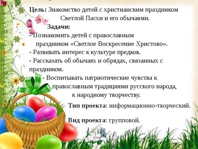 Цель:  Знакомство детей с христианским праздником  Светлой Пасхи и его обычаями.  Задачи:  - Познакомить детей с православным  праздником «Светлое Воскресение Христово». - Развивать интерес к культуре предков. - Рассказать об обычаях и обрядах, связанных с праздником.  - Воспитывать патриотические чувства к  православным традициями русского народа,  к народному творчеству. Тип проекта : информационно-творческий. Вид проекта : групповой. 