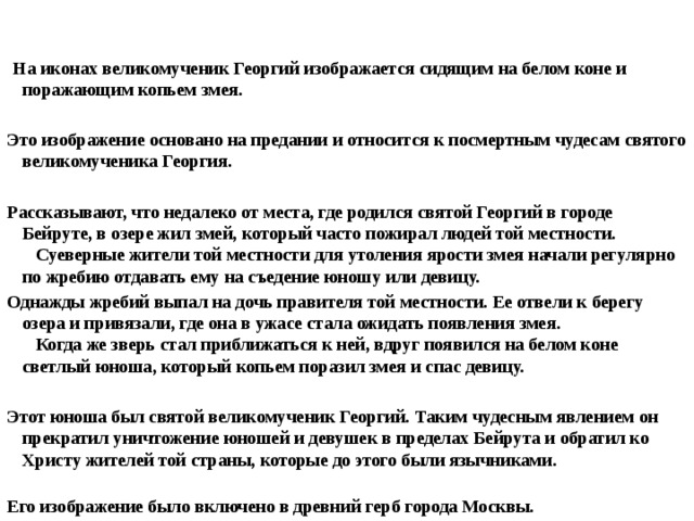     На иконах великомученик Георгий изображается сидящим на белом коне и поражающим копьем змея.  Это изображение основано на предании и относится к посмертным чудесам святого великомученика Георгия.  Рассказывают, что недалеко от места, где родился святой Георгий в городе Бейруте, в озере жил змей, который часто пожирал людей той местности.     Суеверные жители той местности для утоления ярости змея начали регулярно по жребию отдавать ему на съедение юношу или девицу. Однажды жребий выпал на дочь правителя той местности. Ее отвели к берегу озера и привязали, где она в ужасе стала ожидать появления змея.     Когда же зверь стал приближаться к ней, вдруг появился на белом коне светлый юноша, который копьем поразил змея и спас девицу.  Этот юноша был святой великомученик Георгий. Таким чудесным явлением он прекратил уничтожение юношей и девушек в пределах Бейрута и обратил ко Христу жителей той страны, которые до этого были язычниками.     Его изображение было включено в древний герб города Москвы. 