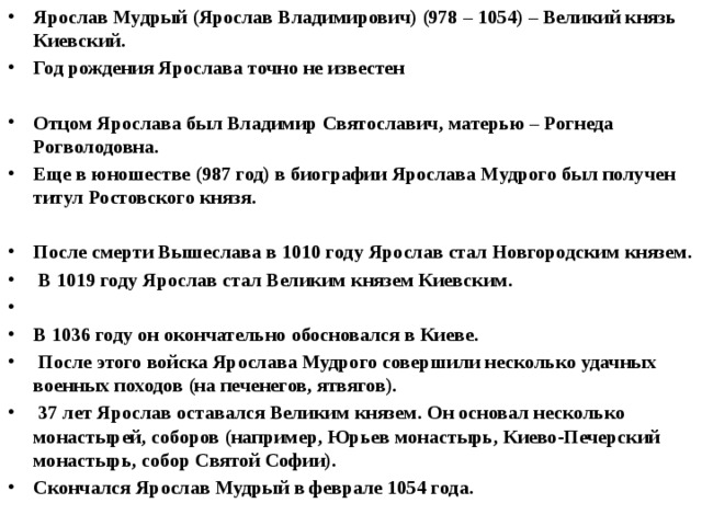 Ярослав Мудрый (Ярослав Владимирович) (978 – 1054) – Великий князь Киевский. Год рождения Ярослава точно не известен  Отцом Ярослава был Владимир Святославич, матерью – Рогнеда Рогволодовна. Еще в юношестве (987 год) в биографии Ярослава Мудрого был получен титул Ростовского князя.  После смерти Вышеслава в 1010 году Ярослав стал Новгородским князем.  В 1019 году Ярослав стал Великим князем Киевским.  В 1036 году он окончательно обосновался в Киеве.  После этого войска Ярослава Мудрого совершили несколько удачных военных походов (на печенегов, ятвягов).  37 лет Ярослав оставался Великим князем. Он основал несколько монастырей, соборов (например, Юрьев монастырь, Киево-Печерский монастырь, собор Святой Софии). Скончался Ярослав Мудрый в феврале 1054 года.  