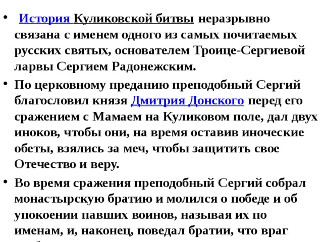  История Куликовской битвы  неразрывно связана с именем одного из самых почитаемых русских святых, основателем Троице-Сергиевой ларвы Сергием Радонежским. По церковному преданию преподобный Сергий благословил князя  Дмитрия Донского  перед его сражением с Мамаем на Куликовом поле, дал двух иноков, чтобы они, на время оставив иноческие обеты, взялись за меч, чтобы защитить свое Отечество и веру. Во время сражения преподобный Сергий собрал монастырскую братию и молился о победе и об упокоении павших воинов, называя их по именам, и, наконец, поведал братии, что враг разбит.  