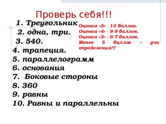 Проверь себя!!! 1. Треугольник Оценка «5» - 10 баллов. Оценка «4» - 8-9 баллов. Оценка «3» - 6-7 баллов. Менее 5 баллов – учи определения!!! 2. одна, три. 3. 540. 4. трапеция. 5. параллелограмм 6. основания 7. Боковые стороны 8. 360 9. равны 10. Равны и параллельны 