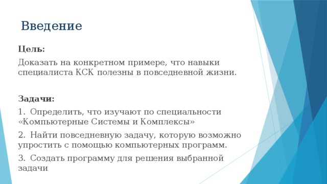 Введение Цель: Доказать на конкретном примере, что навыки специалиста КСК полезны в повседневной жизни. Задачи: 1.  Определить, что изучают по специальности «Компьютерные Системы и Комплексы» 2.  Найти повседневную задачу, которую возможно упростить с помощью компьютерных программ. 3.  Создать программу для решения выбранной задачи 