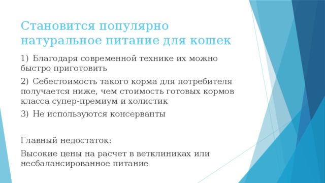 Становится популярно натуральное питание для кошек 1)  Благодаря современной технике их можно быстро приготовить 2)  Себестоимость такого корма для потребителя получается ниже, чем стоимость готовых кормов класса супер-премиум и холистик 3)  Не используются консерванты Главный недостаток: Высокие цены на расчет в ветклиниках или несбалансированное питание 