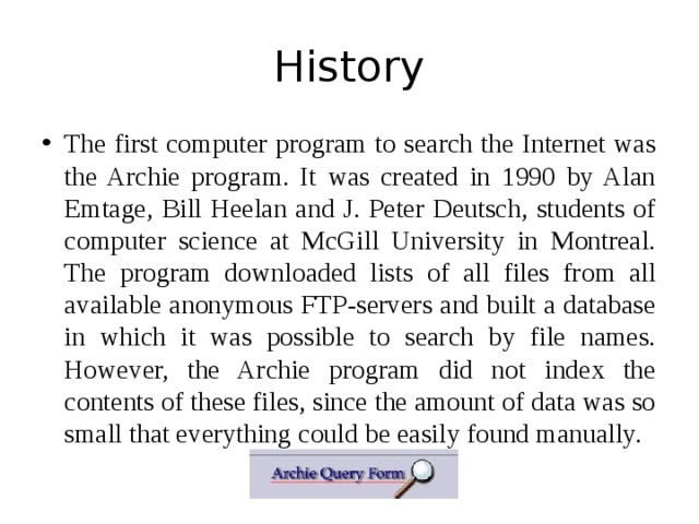 History The first computer program to search the Internet was the Archie program. It was created in 1990 by Alan Emtage, Bill Heelan and J. Peter Deutsch, students of computer science at McGill University in Montreal. The program downloaded lists of all files from all available anonymous FTP-servers and built a database in which it was possible to search by file names. However, the Archie program did not index the contents of these files, since the amount of data was so small that everything could be easily found manually. 