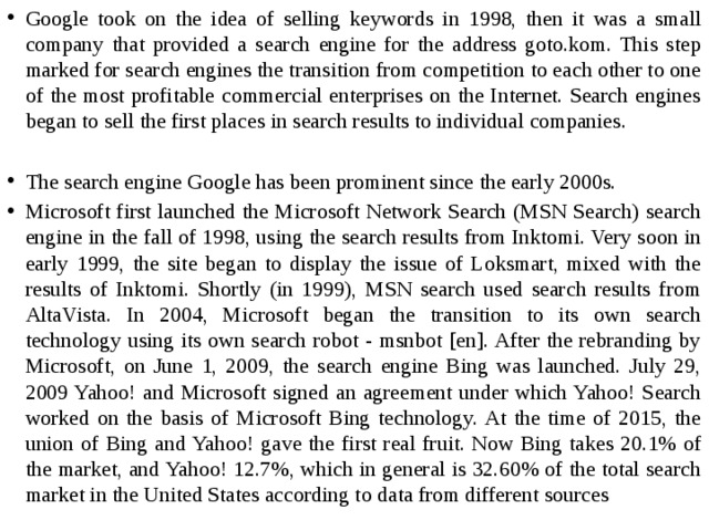 Google took on the idea of ​​selling keywords in 1998, then it was a small company that provided a search engine for the address goto.kom. This step marked for search engines the transition from competition to each other to one of the most profitable commercial enterprises on the Internet. Search engines began to sell the first places in search results to individual companies. The search engine Google has been prominent since the early 2000s. Microsoft first launched the Microsoft Network Search (MSN Search) search engine in the fall of 1998, using the search results from Inktomi. Very soon in early 1999, the site began to display the issue of Loksmart, mixed with the results of Inktomi. Shortly (in 1999), MSN search used search results from AltaVista. In 2004, Microsoft began the transition to its own search technology using its own search robot - msnbot [en]. After the rebranding by Microsoft, on June 1, 2009, the search engine Bing was launched. July 29, 2009 Yahoo! and Microsoft signed an agreement under which Yahoo! Search worked on the basis of Microsoft Bing technology. At the time of 2015, the union of Bing and Yahoo! gave the first real fruit. Now Bing takes 20.1% of the market, and Yahoo! 12.7%, which in general is 32.60% of the total search market in the United States according to data from different sources 