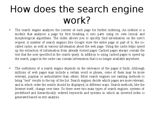 How does the search engine work? The search engine analyzes the content of each page for further indexing. An indexer is a module that analyzes a page by first breaking it into parts using its own lexical and morphological algorithms. The index allows you to quickly find information on the user's request. A number of search engines like Google store the entire page or part of it, the so-called cache, as well as various information about the web page. Using the cache helps speed up the extraction of information from already visited pages Cached pages always contain the text that the user specified in the search query. In addition to using cached pages to speed up the search, pages in the cache can contain information that is no longer available anywhere. The usefulness of a search engine depends on the relevance of the pages it finds. Although millions of web pages may include a certain word or phrase, some of them may be more relevant, popular or authoritative than others. Most search engines use ranking methods to bring 