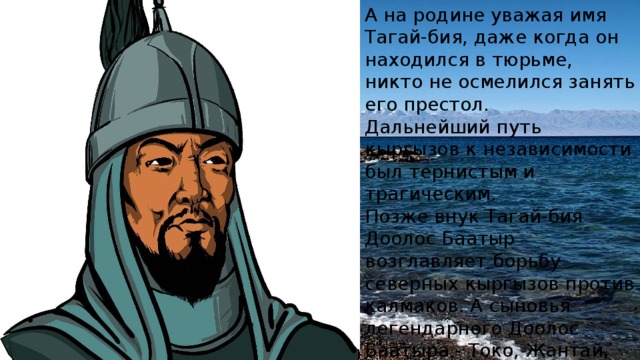 А на родине уважая имя Тагай-бия, даже когда он находился в тюрьме, никто не осмелился занять его престол. Дальнейший путь кыргызов к независимости был тернистым и трагическим. Позже внук Тагай-бия Доолос Баатыр возглавляет борьбу северных кыргызов против калмаков. А сыновья легендарного Доолос Баатыра - Токо, Жантай, Элчибек и Манап составляют основу кыргызского рода сарыбагыш. 