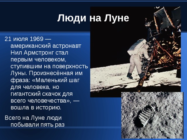 21 июля 1969 — американский астронавт Нил Армстронг стал первым человеком, ступившим на поверхность Луны. Произнесённая им фраза: «Маленький шаг для человека, но гигантский скачок для всего человечества», — вошла в историю. Всего на Луне люди побывали пять раз 
