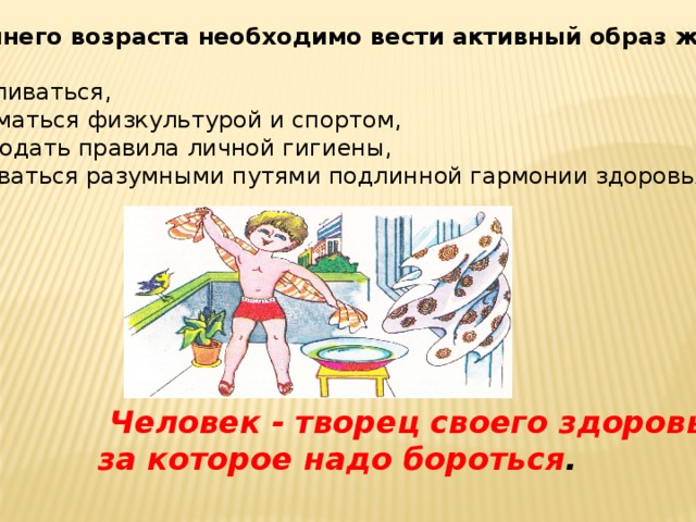 С раннего возраста необходимо вести активный образ жизни: закаливаться, заниматься физкультурой и спортом, соблюдать правила личной гигиены, добиваться разумными путями подлинной гармонии здоровья.  Человек - творец своего здоровья,  за которое надо бороться . 