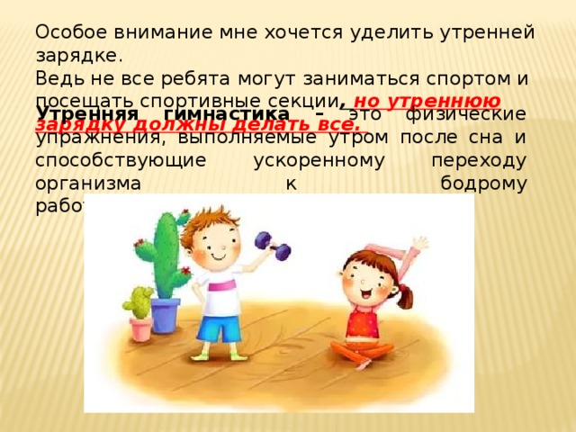 Особое внимание мне хочется уделить утренней зарядке.  Ведь не все ребята могут заниматься спортом и посещать спортивные секции , но утреннюю зарядку должны делать все. Утренняя гимнастика – это физические упражнения, выполняемые утром после сна и способствующие ускоренному переходу организма к бодрому работоспособному состоянию . 