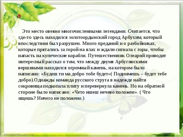  Это место овеяно многочисленными легендами. Считается, что где-то здесь находился золотоордынский город Арбухим, который впоследствии был разрушен. Много преданий и о разбойниках, которые прятались за горой на ялах и ждали сигнала с горы, чтобы напасть на купеческие корабли. Путешественник Олеарий приводит интересный рассказ о том, что между двумя Арбугинскими вершинами находился огромный камень, на котором было написано: «Будеш ти ма добро тобе будет»( Поднимешь – будет тебе добро).Однажды команда русского струга в надежде найти сокровища подкопала плиту и перевернула камень. Но на обратной стороне было написано: «Чето ишеш нечево положен». ( Что ищешь? Ничего не положено.) 