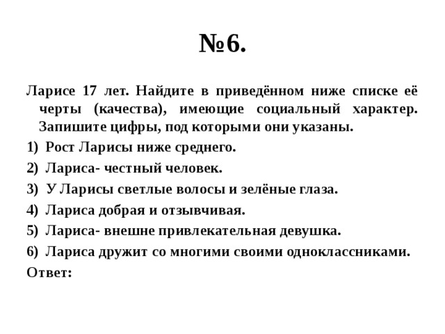 № 6. Ларисе 17 лет. Найдите в приведённом ниже списке её черты (качества), имеющие социальный характер. Запишите цифры, под которыми они указаны. Рост Ларисы ниже среднего. Лариса- честный человек. У Ларисы светлые волосы и зелёные глаза. Лариса добрая и отзывчивая. Лариса- внешне привлекательная девушка. Лариса дружит со многими своими одноклассниками. Ответ: 