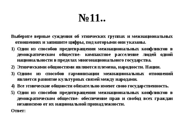 № 11.. Выберите верные суждения об этнических группах и межнациональных отношениях и запишите цифры, под которыми они указаны. Один из способов предотвращения межнациональных конфликтов в демократическом обществе- компактное расселение людей одной национальности в пределах многонационального государства. Этническими общностями являются племена, народности. Нации. Одним из способов гармонизации межнациональных отношений является развитие культурных связей между народами. Все этнические общности обязательно имеют свою государственность. Один из способов предотвращения межнациональных конфликтов в демократическом обществе- обеспечение прав и свобод всех граждан независимо от их национальной принадлежности. Ответ: 