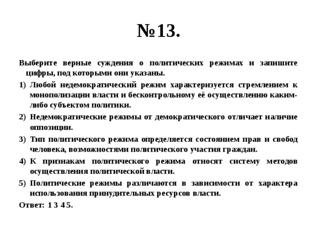 № 13. Выберите верные суждения о политических режимах и запишите цифры, под которыми они указаны. Любой недемократический режим характеризуется стремлением к монополизации власти и бесконтрольному её осуществлению каким-либо субъектом политики. Недемократические режимы от демократического отличает наличие оппозиции. Тип политического режима определяется состоянием прав и свобод человека, возможностями политического участия граждан. К признакам политического режима относят систему методов осуществления политической власти. Политические режимы различаются в зависимости от характера использования принудительных ресурсов власти. Ответ: 1 3 4 5. 