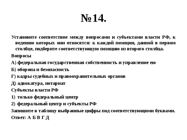 № 14. Установите соответствие между вопросами и субъектами власти РФ, к ведению которых они относятся: к каждой позиции, данной в первом столбце, подберите соответствующую позицию из второго столбца. Вопросы А) федеральная государственная собственность и управление ею Б) оборона и безопасность Г) кадры судебных и правоохранительных органов Д) адвокатура, нотариат Субъекты власти РФ только федеральный центр федеральный центр и субъекты РФ Запишите в таблицу выбранные цифры под соответствующими буквами. Ответ: А Б В Г Д 