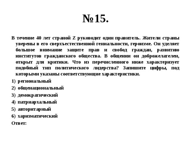 № 15. В течение 40 лет страной Z руководит один правитель. Жители страны уверены в его сверхъестественной гениальности, героизме. Он уделяет большое внимание защите прав и свобод граждан, развитию институтов гражданского общества. В общении он доброжелателен, открыт для критики. Что из перечисленного ниже характеризует подобный тип политического лидерства? Запишите цифры, под которыми указаны соответствующие характеристики. региональный общенациональный демократический патриархальный авторитарный харизматический Ответ: 