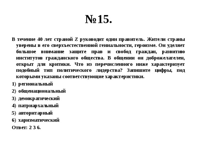 № 15. В течение 40 лет страной Z руководит один правитель. Жители страны уверены в его сверхъестественной гениальности, героизме. Он уделяет большое внимание защите прав и свобод граждан, развитию институтов гражданского общества. В общении он доброжелателен, открыт для критики. Что из перечисленного ниже характеризует подобный тип политического лидерства? Запишите цифры, под которыми указаны соответствующие характеристики. региональный общенациональный демократический патриархальный авторитарный харизматический Ответ: 2 3 6. 