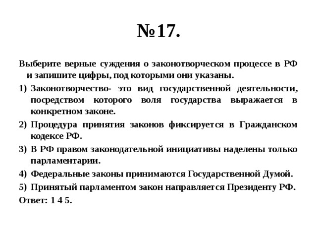 № 17. Выберите верные суждения о законотворческом процессе в РФ и запишите цифры, под которыми они указаны. Законотворчество- это вид государственной деятельности, посредством которого воля государства выражается в конкретном законе. Процедура принятия законов фиксируется в Гражданском кодексе РФ. В РФ правом законодательной инициативы наделены только парламентарии. Федеральные законы принимаются Государственной Думой. Принятый парламентом закон направляется Президенту РФ. Ответ: 1 4 5. 