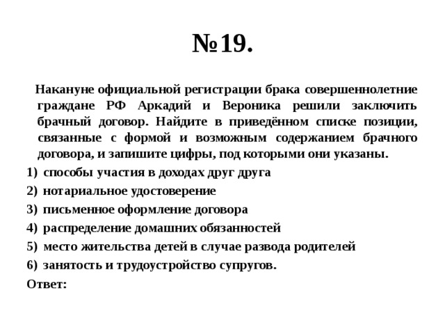 № 19.  Накануне официальной регистрации брака совершеннолетние граждане РФ Аркадий и Вероника решили заключить брачный договор. Найдите в приведённом списке позиции, связанные с формой и возможным содержанием брачного договора, и запишите цифры, под которыми они указаны. способы участия в доходах друг друга нотариальное удостоверение письменное оформление договора распределение домашних обязанностей место жительства детей в случае развода родителей занятость и трудоустройство супругов. Ответ: 