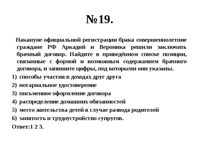 № 19.  Накануне официальной регистрации брака совершеннолетние граждане РФ Аркадий и Вероника решили заключить брачный договор. Найдите в приведённом списке позиции, связанные с формой и возможным содержанием брачного договора, и запишите цифры, под которыми они указаны. способы участия в доходах друг друга нотариальное удостоверение письменное оформление договора распределение домашних обязанностей место жительства детей в случае развода родителей занятость и трудоустройство супругов. Ответ:1 2 3. 