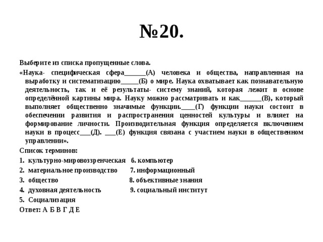 № 20. Выберите из списка пропущенные слова. «Наука- специфическая сфера______(А) человека и общества, направленная на выработку и систематизацию_____(Б) о мире. Наука охватывает как познавательную деятельность, так и её результаты- систему знаний, которая лежит в основе определённой картины мира. Науку можно рассматривать и как______(В), который выполняет общественно значимые функции.____(Г) функции науки состоит в обеспечении развития и распространения ценностей культуры и влияет на формирование личности. Производительная функция определяется включением науки в процесс___(Д). ___(Е) функция связана с участием науки в общественном управлении». Список терминов: культурно-мировоззренческая 6. компьютер материальное производство 7. информационный общество 8. объективные знания духовная деятельность 9. социальный институт Социализация Ответ: А Б В Г Д Е 