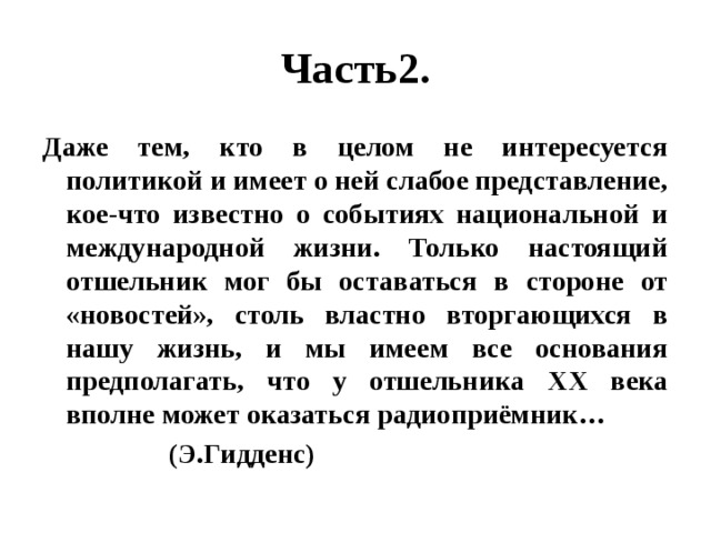 Часть2. Даже тем, кто в целом не интересуется политикой и имеет о ней слабое представление, кое-что известно о событиях национальной и международной жизни. Только настоящий отшельник мог бы оставаться в стороне от «новостей», столь властно вторгающихся в нашу жизнь, и мы имеем все основания предполагать, что у отшельника XX века вполне может оказаться радиоприёмник…  (Э.Гидденс) 